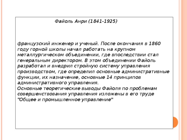   Файоль Анри (1841-1925)     французский инженер и ученый. После окончания в 1860 году горной школы начал работать на крупном металлургическом объединении, где впоследствии стал генеральным директором. В этом объединении Файоль разработал и внедрил стройную систему управления производством, где определил основные административные функции, их назначение, основные 14 принципов административного управления.  Основные теоретические выводы Файоля по проблемам совершенствования управления изложены в его труде 