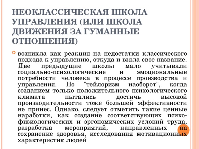 НЕОКЛАССИЧЕСКАЯ ШКОЛА УПРАВЛЕНИЯ (ИЛИ ШКОЛА ДВИЖЕНИЯ ЗА ГУМАННЫЕ ОТНОШЕНИЯ) возникла как реакция на недостатки классического подхода к управлению, откуда и взяла свое название. Две предыдущие школы мало учитывали социально-психологические и эмоциональные потребности человека в процессе производства и управления. Но 