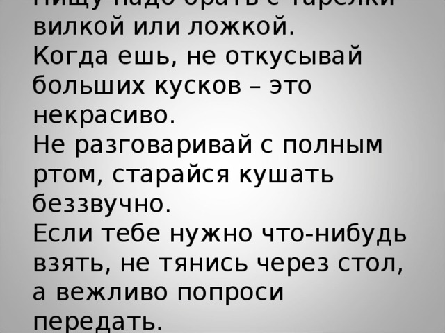 Пищу надо брать с тарелки вилкой или ложкой. Когда ешь, не откусывай больших кусков – это некрасиво. Не разговаривай с полным ртом, старайся кушать беззвучно. Если тебе нужно что-нибудь взять, не тянись через стол, а вежливо попроси передать. 