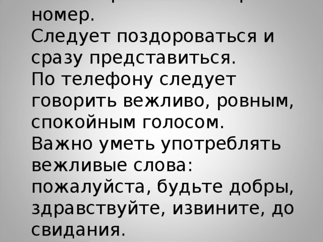 Важно правильно набрать номер. Следует поздороваться и сразу представиться. По телефону следует говорить вежливо, ровным, спокойным голосом. Важно уметь употреблять вежливые слова: пожалуйста, будьте добры, здравствуйте, извините, до свидания. 