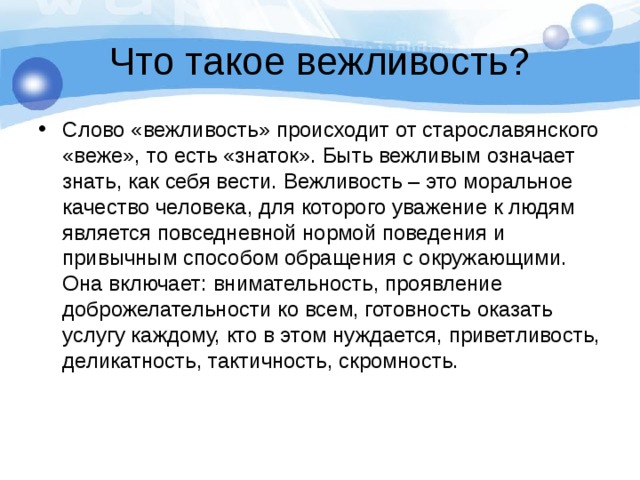 Что такое вежливость? Слово «вежливость» происходит от старославянского «веже», то есть «знаток». Быть вежливым означает знать, как себя вести. Вежливость – это моральное качество человека, для которого уважение к людям является повседневной нормой поведения и привычным способом обращения с окружающими. Она включает: внимательность, проявление доброжелательности ко всем, готовность оказать услугу каждому, кто в этом нуждается, приветливость, деликатность, тактичность, скромность. 