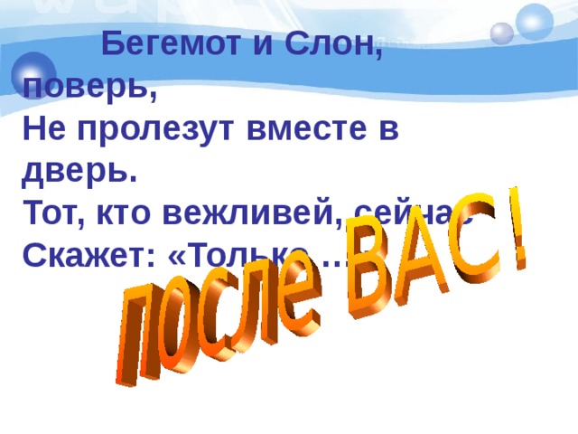  Бегемот и Слон, поверь,  Не пролезут вместе в дверь.  Тот, кто вежливей, сейчас  Скажет: «Только …» 