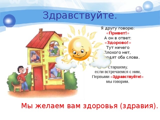 Здравствуйте. Я другу говорю: « Привет! » А он в ответ: « Здорово! » Тут ничего Плохого нет, Подходят оба слова . Старшему, если встречаемся с ним, Первыми « Здравствуйте! » мы говорим. Мы желаем вам здоровья (здравия). 
