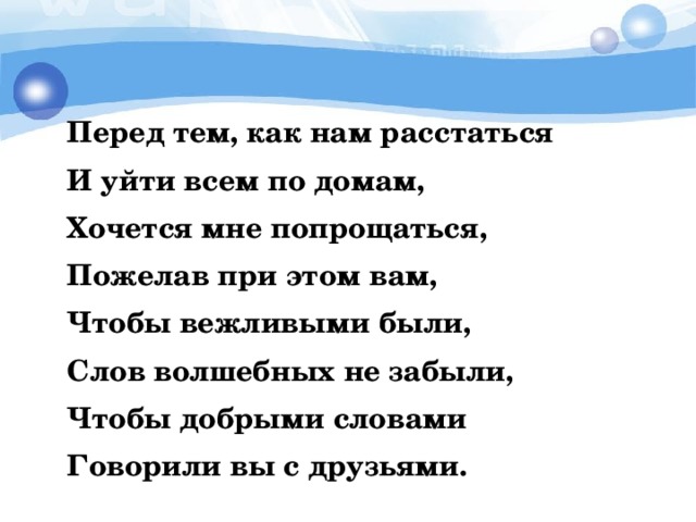     Перед тем, как нам расстаться   И уйти всем по домам,   Хочется мне попрощаться,   Пожелав при этом вам,   Чтобы вежливыми были,   Слов волшебных не забыли,   Чтобы добрыми словами   Говорили вы с друзьями. 