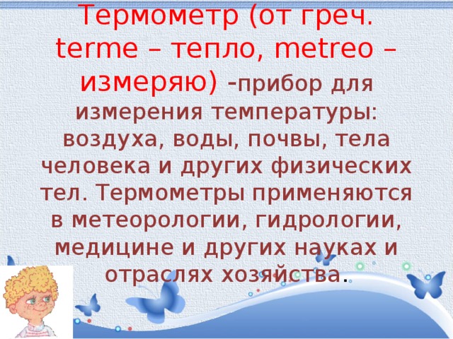  Термометр (от греч. terme – тепло, metreo – измеряю) - прибор для измерения температуры: воздуха, воды, почвы, тела человека и других физических тел. Термометры применяются в метеорологии, гидрологии, медицине и других науках и отраслях хозяйства .   