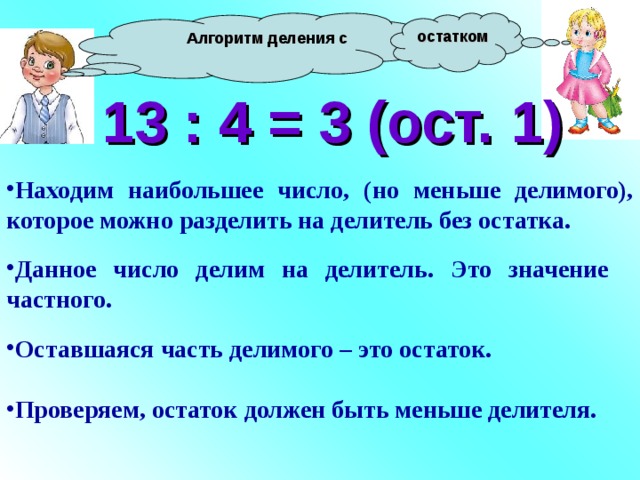  Алгоритм деления с остатком 13 : 4 = 3 (ост. 1) Находим наибольшее число, (но меньше делимого), которое можно разделить на делитель без остатка.  Данное число делим на делитель. Это значение частного.  Оставшаяся часть делимого – это остаток.  Проверяем, остаток должен быть меньше делителя. 