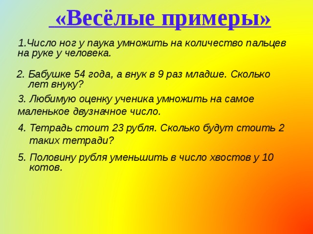  «Весёлые примеры» Число ног у паука умножить на количество пальцев на руке у человека.  2. Бабушке 54 года, а внук в 9 раз младше. Сколько лет внуку?  3. Любимую оценку ученика умножить на самое маленькое двузначное число. 4. Тетрадь стоит 23 рубля. Сколько будут стоить 2 таких тетради? 5. Половину рубля уменьшить в число хвостов у 10 котов.  