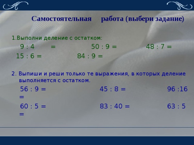 Самостоятельная работа (выбери задание) 1.Выполни деление с остатком:  9 : 4  = 50 : 9 = 48 : 7 =  15 : 6 = 84 : 9 = 2. Выпиши и реши только те выражения, в которых деление выполняется с остатком.  56 : 9 = 45 : 8 = 96 :16 =  60 : 5 = 83 : 40 = 63 : 5 = 