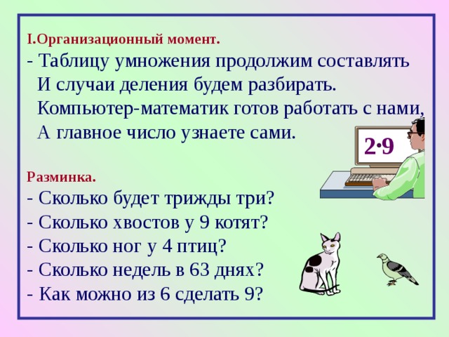 I. Организационный момент. - Таблицу умножения продолжим составлять  И случаи деления будем разбирать.  Компьютер-математик готов работать с нами,  А главное число узнаете сами. Разминка. - Сколько будет трижды три? - Сколько хвостов у 9 котят? - Сколько ног у 4 птиц? - Сколько недель в 63 днях? - Как можно из 6 сделать 9?   2 9 