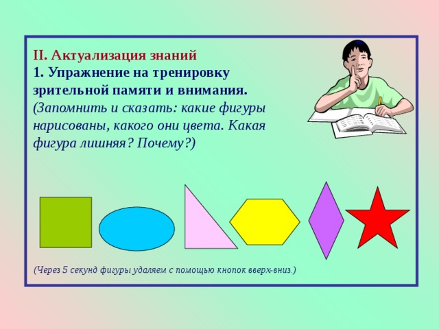 II . Актуализация знаний 1. Упражнение на тренировку зрительной памяти и внимания.  (Запомнить и сказать: какие фигуры нарисованы, какого они цвета. Какая фигура лишняя? Почему?) (Через 5 секунд фигуры удаляем  с помощью кнопок вверх-вниз.) 