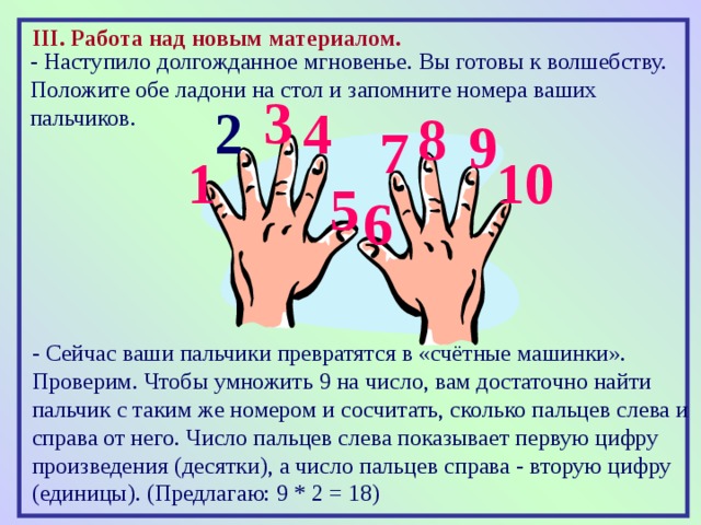 III . Работа над новым материалом.  - Наступило долгожданное мгновенье. Вы готовы к волшебству. Положите обе ладони на стол и запомните номера ваших пальчиков. 3 2 4 8 9 7 1 10 5 6 - Сейчас ваши пальчики превратятся в «счётные машинки». Проверим. Чтобы умножить 9 на число, вам достаточно найти пальчик с таким же номером и сосчитать, сколько пальцев слева и справа от него. Число пальцев слева показывает первую цифру произведения (десятки), а число пальцев справа - вторую цифру (единицы). (Предлагаю: 9 * 2 = 18) 