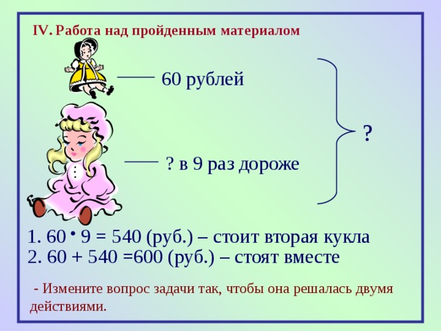 IV . Работа над пройденным материалом 60 рублей ? ? в 9 раз дороже 1. 60 9 = 540 (руб.) – стоит вторая кукла 2. 60 + 540 =600 (руб.) – стоят вместе   - Измените вопрос задачи так, чтобы она решалась двумя действиями. 