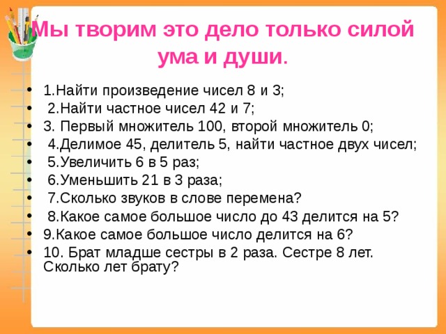 Мы творим это дело только силой ума и души . 1.Найти произведение чисел 8 и 3;  2.Найти частное чисел 42 и 7; 3. Первый множитель 100, второй множитель 0;  4.Делимое 45, делитель 5, найти частное двух чисел;  5.Увеличить 6 в 5 раз;  6.Уменьшить 21 в 3 раза;  7.Сколько звуков в слове перемена?  8.Какое самое большое число до 43 делится на 5? 9.Какое самое большое число делится на 6? 10. Брат младше сестры в 2 раза. Сестре 8 лет. Сколько лет брату? 
