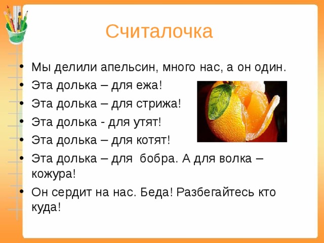 Считалочка Мы делили апельсин, много нас, а он один. Эта долька – для ежа! Эта долька – для стрижа! Эта долька - для утят! Эта долька – для котят! Эта долька – для бобра. А для волка – кожура! Он сердит на нас. Беда! Разбегайтесь кто куда! 