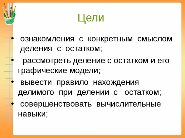 Цели  ознакомления с конкретным смыслом деления с остатком;  рассмотреть деление с остатком и его графические модели;  вывести правило нахождения делимого при делении с остатком;  совершенствовать вычислительные навыки; 