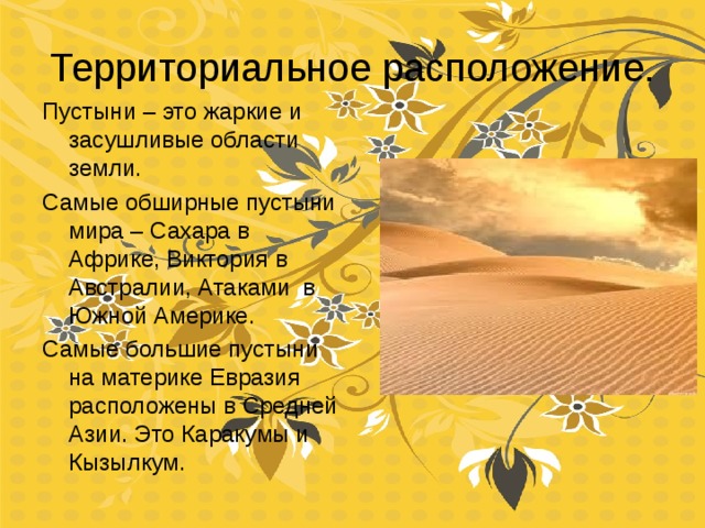 Территориальное расположение. Пустыни – это жаркие и засушливые области земли. Самые обширные пустыни мира – Сахара в Африке, Виктория в Австралии, Атаками в Южной Америке. Самые большие пустыни на материке Евразия расположены в Средней Азии. Это Каракумы и Кызылкум. 