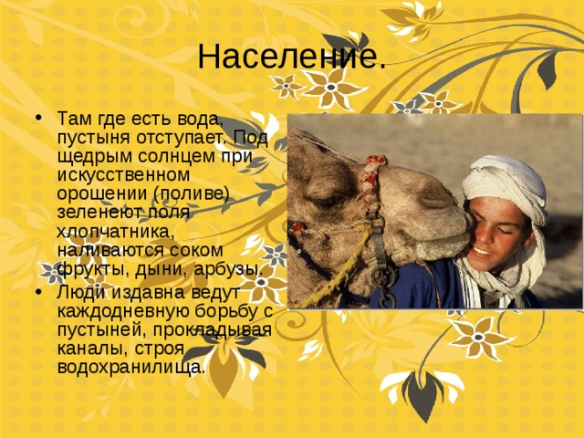 Население. Там где есть вода, пустыня отступает. Под щедрым солнцем при искусственном орошении (поливе) зеленеют поля хлопчатника, наливаются соком фрукты, дыни, арбузы. Люди издавна ведут каждодневную борьбу с пустыней, прокладывая каналы, строя водохранилища. 