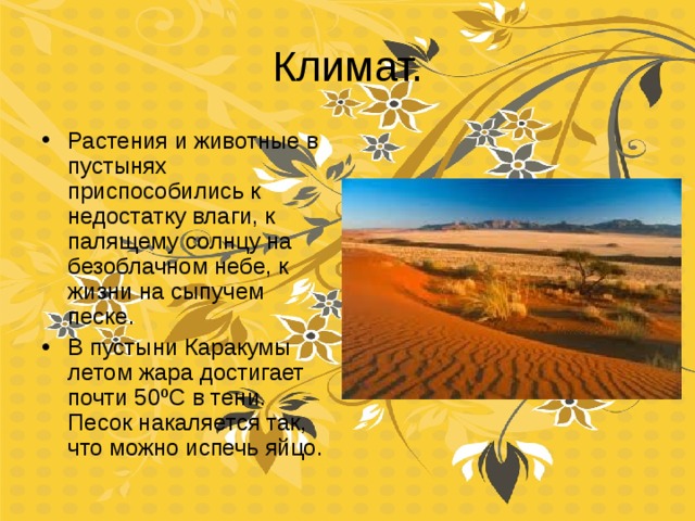 Климат. Растения и животные в пустынях приспособились к недостатку влаги, к палящему солнцу на безоблачном небе, к жизни на сыпучем песке. В пустыни Каракумы летом жара достигает почти 50 º С в тени. Песок накаляется так, что можно испечь яйцо. 