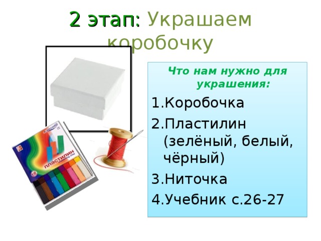 2 этап: Украшаем коробочку Что нам нужно для украшения: Коробочка Пластилин (зелёный, белый, чёрный) Ниточка Учебник с.26-27  