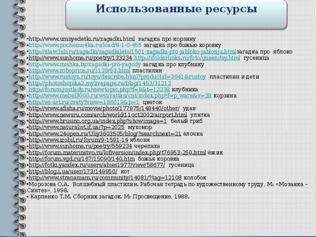 Использованные ресурсы   http://www.umnyedetki.ru/zagadki.html загадка про корзину http://www.pochemu4ka.ru/load/8-1-0-455 загадка про божью коровку http://slavclub.ru/zagadki/zagadkileto/1501-zagadki-pro-jabloko-jablonju.html загадка про яблоко http://www.sunhome.ru/poetry/133234 http://ifolderlinks.ru/foto/gusenitsy.html гусеница http://www.mishka.by/zagadki-pro-yagody загадка про клубнику http://www.roboprice.ru/1129/53.html пластилин http://www.rustoys.ru/toys/describe.html?productid=3941&rustoy пластилин и дети http://photoshopika2.mylivepage.ru/blog/1453/31213 http://forum.justlady.ru/viewtopic.php?f=8&t=12238 клубника http://www.mebel3000.ru/wst/rattan/cnt/index.php?f=p_ware&v=38 корзина http://es-art.ru/cvety?view=186019&p=1 цветок http://www.afisha.ru/movie/photo/177975/148440/other/ удав http://www.newsru.com/arch/world/11oct2002/airport.html улитка http://www.brusino.org.ua/index.php?showimage=1 белый гриб http://www.naturalist.if.ua/?p=2025 мухомор http://www.24open.ru/Uliy3603505/blog/?searchnext=21 ёлочка http://www.izobil.ru/forum/9-1591-14 яблоня http://www.sunhome.ru/poetry/559234 черепаха http://forum.materinstvo.ru/lofiversion/index.php/t76953-250.html ёжик http://forum.vgd.ru/167/15090/140.htm божья коровка http://fotki.yandex.ru/users/abies1977/view/58677/ гусеница http://blog.i.ua/user/173/149950/ кот http://www.stranamam.ru/community/14081/?tag=12108 колобок Морозова О.А. Волшебный пластилин. Рабочая тетрадь по художественному труду, М: «Мозаика – Синтез», 1998.  Карпенко Т.М. Сборник загадок. М: Просвещение, 1988.   