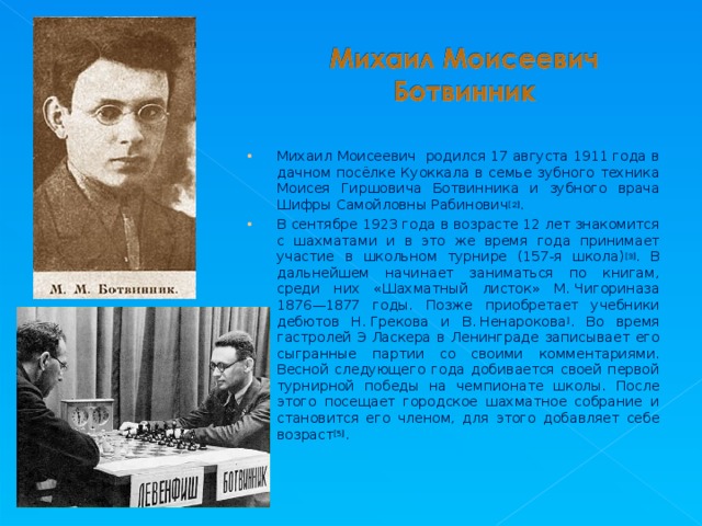 Михаил Моисеевич родился 17 августа 1911 года в дачном посёлке Куоккала в семье зубного техника Моисея Гиршовича Ботвинника и зубного врача Шифры Самойловны Рабинович [2] . В сентябре 1923 года в возрасте 12 лет знакомится с шахматами и в это же время года принимает участие в школьном турнире (157-я школа) [3] . В дальнейшем начинает заниматься по книгам, среди них «Шахматный листок» М. Чигориназа 1876—1877 годы. Позже приобретает учебники дебютов Н. Грекова и В. Ненарокова ] . Во время гастролей Э Ласкера в Ленинграде записывает его сыгранные партии со своими комментариями. Весной следующего года добивается своей первой турнирной победы на чемпионате школы. После этого посещает городское шахматное собрание и становится его членом, для этого добавляет себе возраст [5] .  
