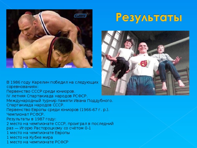 В 1986 году Карелин победил на следующих соревнованиях: Первенство СССР среди юниоров. IV летняя Спартакиада народов РСФСР. Международный турнир памяти Ивана Поддубного. Спартакиада народов СССР. Первенство Европы среди юниоров (1966-67 г. р.). Чемпионат РСФСР. Результаты в 1987 году: 2 место на чемпионате СССР, проиграл в последний раз — Игорю Растороцкому со счётом 0-1 1 место на чемпионате Европы 1 место на Кубке мира 1 место на чемпионате РСФСР 