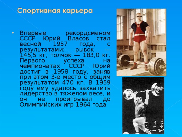 Впервые рекордсменом СССР Юрий Власов стал весной 1957 года, с результатами: рывок — 145,5 кг, толчок — 183,0 кг. Первого успеха на чемпионатах СССР Юрий достиг в 1958 году, заняв при этом 3-е место с общим результатом 470 кг. В 1959 году ему удалось захватить лидерство в тяжелом весе, и он не проигрывал до Олимпийских игр 1964 года  