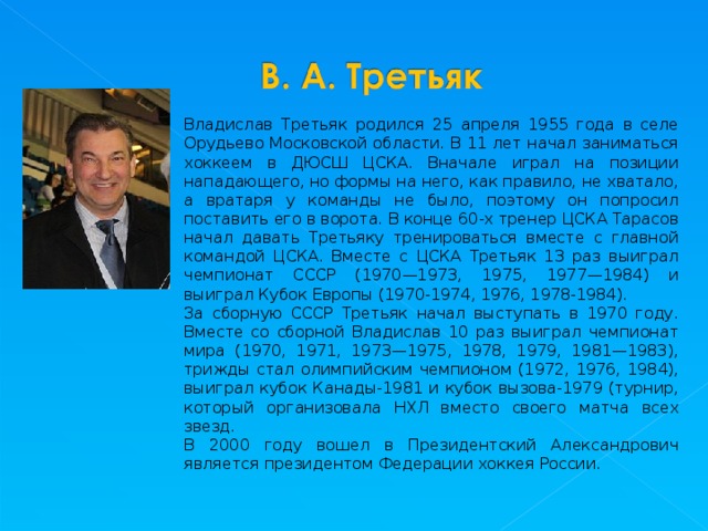 Владислав Третьяк родился 25 апреля 1955 года в селе Орудьево Московской области. В 11 лет начал заниматься хоккеем в ДЮСШ ЦСКА. Вначале играл на позиции нападающего, но формы на него, как правило, не хватало, а вратаря у команды не было, поэтому он попросил поставить его в ворота. В конце 60-х тренер ЦСКА Тарасов начал давать Третьяку тренироваться вместе с главной командой ЦСКА. Вместе с ЦСКА Третьяк 13 раз выиграл чемпионат СССР (1970—1973, 1975, 1977—1984) и выиграл Кубок Европы (1970-1974, 1976, 1978-1984). За сборную СССР Третьяк начал выступать в 1970 году. Вместе со сборной Владислав 10 раз выиграл чемпионат мира (1970, 1971, 1973—1975, 1978, 1979, 1981—1983), трижды стал олимпийским чемпионом (1972, 1976, 1984), выиграл кубок Канады-1981 и кубок вызова-1979 (турнир, который организовала НХЛ вместо своего матча всех звезд. В 2000 году вошел в Президентский Александрович является президентом Федерации хоккея России. 