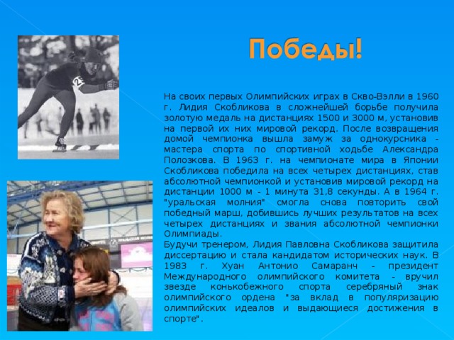 На своих первых Олимпийских играх в Скво-Вэлли в 1960 г. Лидия Скобликова в сложнейшей борьбе получила золотую медаль на дистанциях 1500 и 3000 м, установив на первой их них мировой рекорд. После возвращения домой чемпионка вышла замуж за однокурсника - мастера спорта по спортивной ходьбе Александра Полозкова. В 1963 г. на чемпионате мира в Японии Скобликова победила на всех четырех дистанциях, став абсолютной чемпионкой и установив мировой рекорд на дистанции 1000 м - 1 минута 31,8 секунды. А в 1964 г. 