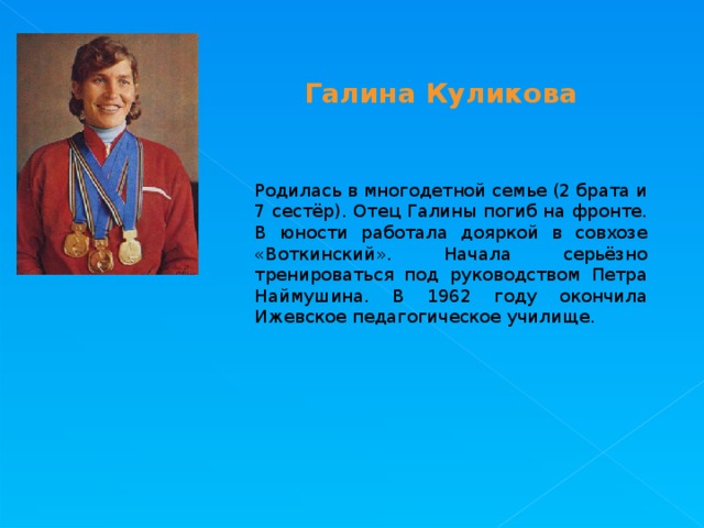 Галина Куликова Родилась в многодетной семье (2 брата и 7 сестёр). Отец Галины погиб на фронте. В юности работала дояркой в совхозе «Воткинский». Начала серьёзно тренироваться под руководством Петра Наймушина. В 1962 году окончила Ижевское педагогическое училище. 