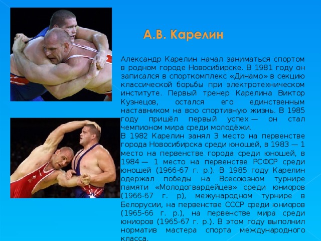 Александр Карелин начал заниматься спортом в родном городе Новосибирске. В 1981 году он записался в спорткомплекс «Динамо» в секцию классической борьбы при электротехническом институте. Первый тренер Карелина Виктор Кузнецов, остался его единственным наставником на всю спортивную жизнь. В 1985 году пришёл первый успех — он стал чемпионом мира среди молодёжи. В 1982 Карелин занял 3 место на первенстве города Новосибирска среди юношей, в 1983 — 1 место на первенстве города среди юношей, в 1984 — 1 место на первенстве РСФСР среди юношей (1966-67 г. р.). В 1985 году Карелин одержал победы на Всесоюзном турнире памяти «Молодогвардейцев» среди юниоров (1966-67 г. р), межународном турнире в Белорусии, на первенстве СССР среди юниоров (1965-66 г. р.), на первенстве мира среди юниоров (1965-67 г. р.). В этом году выполнил норматив мастера спорта международного класса. 