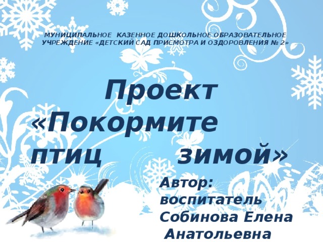 МУНИЦИПАЛЬНОЕ КАЗЕННОЕ ДОШКОЛЬНОЕ ОБРАЗОВАТЕЛЬНОЕ УЧРЕЖДЕНИЕ «ДЕТСКИЙ САД ПРИСМОТРА И ОЗДОРОВЛЕНИЯ № 2»  Проект «Покормите птиц зимой» Автор: воспитатель   Собинова Елена Анатольевна 