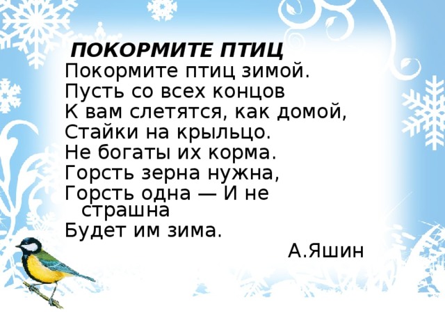  ПОКОРМИТЕ ПТИЦ Покормите птиц зимой. Пусть со всех концов К вам слетятся, как домой, Стайки на крыльцо. Не богаты их корма. Горсть зерна нужна, Горсть одна — И не страшна Будет им зима. А.Яшин 