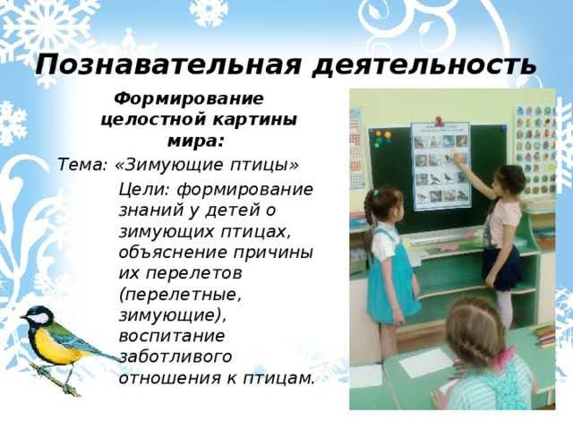 Познавательная деятельность Формирование целостной картины мира: Тема: «Зимующие птицы» Цели: формирование знаний у детей о зимующих птицах, объяснение причины их перелетов (перелетные, зимующие), воспитание заботливого отношения к птицам. 
