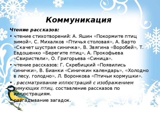  Коммуникация Чтение рассказов: • чтение стихотворений: А. Яшин «Покормите птиц зимой», С. Михалков «Птичья столовая», А. Барто «Скачет шустрая синичка», В. Звягина «Воробей», Т. Евдошенко «Берегите птиц», А. Прокофьева «Свиристели», О. Григорьева «Синица». • чтение рассказов: Г. Скребицкий «Появились синички», В. Бианки «Синичкин календарь», «Холодно в лесу, голодно», Л. Воронкова «Птичьи кормушки». •  , рассматривание иллюстраций с изображением зимующих птиц. составление рассказов по иллюстрациям. • разгадывание загадок. 