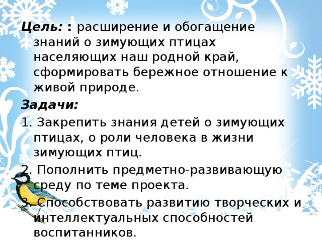 Цель: :  расширение и обогащение знаний о зимующих птицах населяющих наш родной край, сформировать бережное отношение к живой природе. Задачи: 1. Закрепить знания детей о зимующих птицах, о роли человека в жизни зимующих птиц. 2. Пополнить предметно-развивающую среду по теме проекта. 3. Способствовать развитию творческих и интеллектуальных способностей воспитанников. 4. Привлечь воспитанников и родителей к помощи птицам в трудных зимних условиях. 