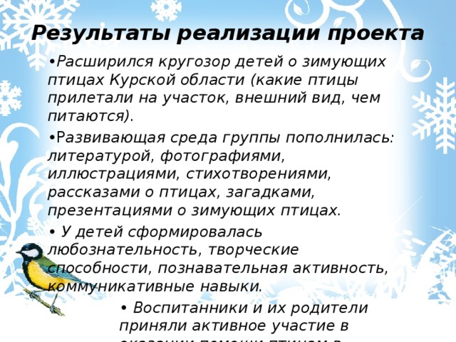 Результаты реализации проекта • Расширился кругозор детей о зимующих птицах Курской области (какие птицы прилетали на участок, внешний вид, чем питаются). • Р азвивающая среда группы пополнилась: литературой, фотографиями, иллюстрациями, стихотворениями, рассказами о птицах, загадками, презентациями о зимующих птицах. • У детей сформировалась любознательность, творческие способности, познавательная активность, коммуникативные навыки. • Воспитанники и их родители приняли активное участие в оказании помощи птицам в трудных зимних условиях. 