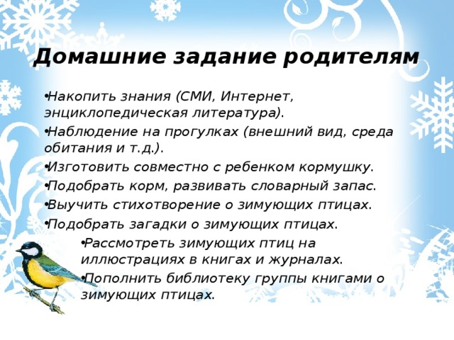  Домашние задание родителям Накопить знания (СМИ, Интернет, энциклопедическая литература). Наблюдение на прогулках (внешний вид, среда обитания и т.д.). Изготовить совместно с ребенком кормушку. Подобрать корм, развивать словарный запас. Выучить стихотворение о зимующих птицах. Подобрать загадки о зимующих птицах. Рассмотреть зимующих птиц на иллюстрациях в книгах и журналах. Пополнить библиотеку группы книгами о зимующих птицах. 
