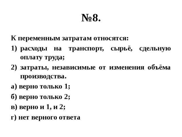 № 8. К переменным затратам относятся: расходы на транспорт, сырьё, сдельную оплату труда; затраты, независимые от изменения объёма производства. а) верно только 1; б) верно только 2; в) верно и 1, и 2; г) нет верного ответа 