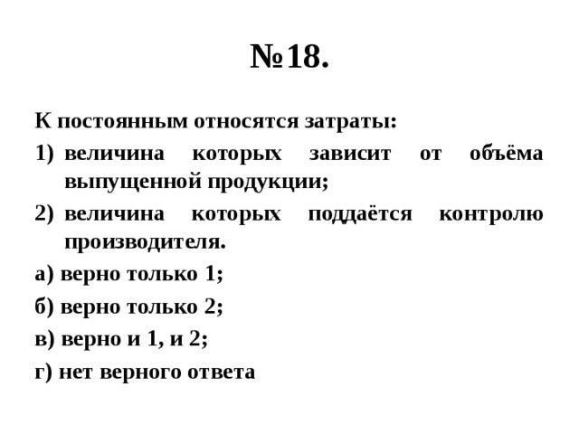 № 18. К постоянным относятся затраты: величина которых зависит от объёма выпущенной продукции; величина которых поддаётся контролю производителя. а) верно только 1; б) верно только 2; в) верно и 1, и 2; г) нет верного ответа 