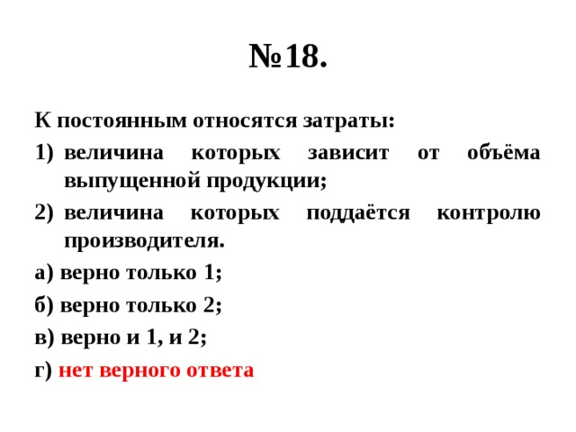 № 18. К постоянным относятся затраты: величина которых зависит от объёма выпущенной продукции; величина которых поддаётся контролю производителя. а) верно только 1; б) верно только 2; в) верно и 1, и 2; г) нет верного ответа 