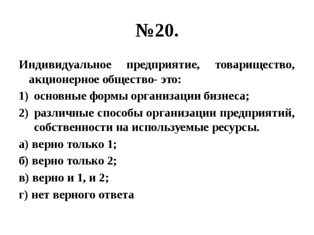 № 20. Индивидуальное предприятие, товарищество, акционерное общество- это: основные формы организации бизнеса; различные способы организации предприятий, собственности на используемые ресурсы. а) верно только 1; б) верно только 2; в) верно и 1, и 2; г) нет верного ответа 