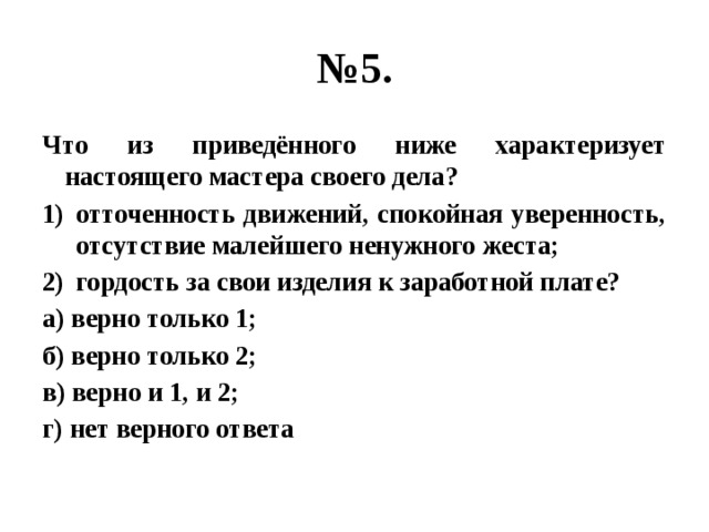 № 5. Что из приведённого ниже характеризует настоящего мастера своего дела? отточенность движений, спокойная уверенность, отсутствие малейшего ненужного жеста; гордость за свои изделия к заработной плате? а) верно только 1; б) верно только 2; в) верно и 1, и 2; г) нет верного ответа  
