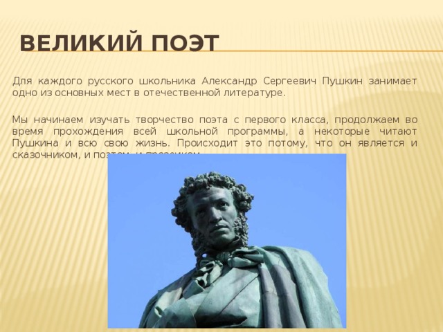 Великий поэт  Для каждого русского школьника Александр Сергеевич Пушкин занимает одно из основных мест в отечественной литературе.  Мы начинаем изучать творчество поэта с первого класса, продолжаем во время прохождения всей школьной программы, а некоторые читают Пушкина и всю свою жизнь. Происходит это потому, что он является и сказочником, и поэтом, и прозаиком 