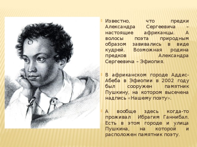 Известно, что предки Александра Сергеевича – настоящие африканцы. А волосы поэта природным образом завивались в виде кудрей. Возможная родина предков Александра Сергеевича – Эфиопия. В африканском городе Аддис-Абеба в Эфиопии в 2002 году был сооружен памятник Пушкину, на котором высечена надпись «Нашему поэту». А вообще здесь когда-то проживал Ибрагим Ганнибал. Есть в этом городе и улица Пушкина, на которой и расположен памятник поэту. 