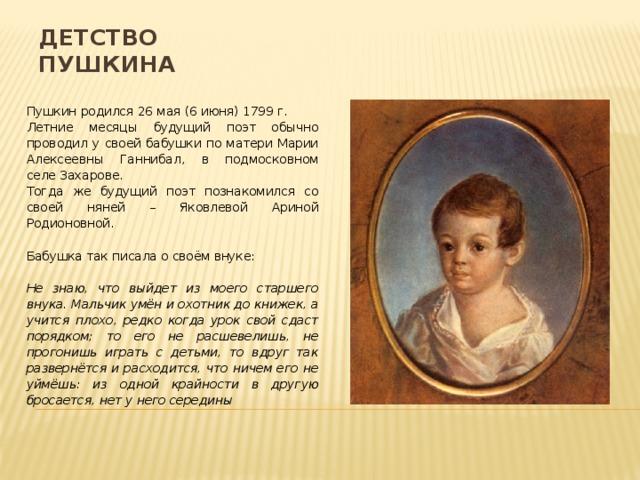 Детство Пушкина Пушкин родился 26 мая (6 июня) 1799 г. Летние месяцы будущий поэт обычно проводил у своей бабушки по матери Марии Алексеевны Ганнибал, в подмосковном селе Захарове. Тогда же будущий поэт познакомился со своей няней – Яковлевой Ариной Родионовной. Бабушка так писала о своём внуке:  Не знаю, что выйдет из моего старшего внука. Мальчик умён и охотник до книжек, а учится плохо, редко когда урок свой сдаст порядком; то его не расшевелишь, не прогонишь играть с детьми, то вдруг так развернётся и расходится, что ничем его не уймёшь: из одной крайности в другую бросается, нет у него середины 