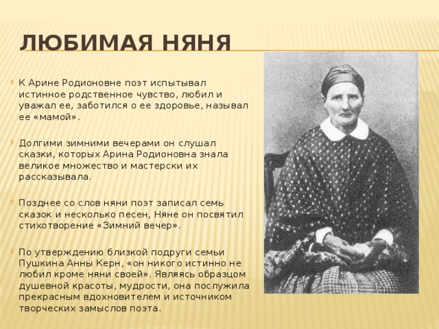 Любимая няня К Арине Родионовне поэт испытывал истинное родственное чувство, любил и уважал ее, заботился о ее здоровье, называл ее «мамой». Долгими зимними вечерами он слушал сказки, которых Арина Родионовна знала великое множество и мастерски их рассказывала. Позднее со слов няни поэт записал семь сказок и несколько песен, Няне он посвятил стихотворение «Зимний вечер». По утверждению близкой подруги семьи Пушкина Анны Керн, «он никого истинно не любил кроме няни своей». Являясь образцом душевной красоты, мудрости, она послужила прекрасным вдохновителем и источником творческих замыслов поэта. 
