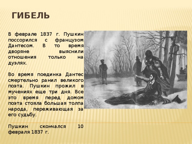Гибель В феврале 1837 г. Пушкин поссорился с французом Дантесом. В то время дворяне выяснили отношения только на дуэлях. Во время поединка Дантес смертельно ранил великого поэта. Пушкин прожил в мучениях еще три дня. Все это время перед домом поэта стояла большая толпа народа, переживающая за его судьбу. Пушкин скончался 10 февраля 1837 г.  