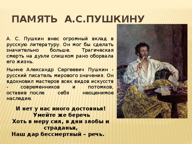 Память А.С.Пушкину А. С. Пушкин внес огромный вклад в русскую литературу. Он мог бы сделать значительно больше. Трагическая смерть на дуэли слишком рано оборвала его жизнь. Нынче Александр Сергеевич Пушкин - русский писатель мирового значения. Он вдохновил мастеров всех видов искусств - современников и потомков, оставив  после себя неоценимое наследие. И нет у нас иного достоянья!   Умейте же беречь Хоть в меру сил, в дни злобы и страданья, Наш дар бессмертный – речь.    