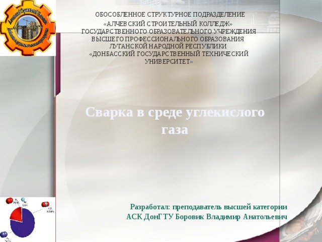  ОБОСОБЛЕННОЕ СТРУКТУРНОЕ ПОДРАЗДЕЛЕНИЕ  «АЛЧЕВСКИЙ СТРОИТЕЛЬНЫЙ КОЛЛЕДЖ»  ГОСУДАРСТВЕННОГО ОБРАЗОВАТЕЛЬНОГО УЧРЕЖДЕНИЯ ВЫСШЕГО ПРОФЕССИОНАЛЬНОГО ОБРАЗОВАНИЯ  ЛУГАНСКОЙ НАРОДНОЙ РЕСПУБЛИКИ  «ДОНБАССКИЙ ГОСУДАРСТВЕННЫЙ ТЕХНИЧЕСКИЙ УНИВЕРСИТЕТ »   Сварка в среде углекислого газа Разработал: преподаватель высшей категории АСК ДонГТУ Боровик Владимир Анатольевич   